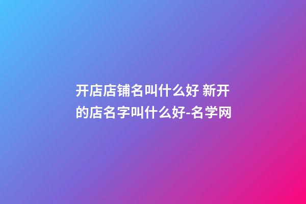开店店铺名叫什么好 新开的店名字叫什么好-名学网-第1张-店铺起名-玄机派